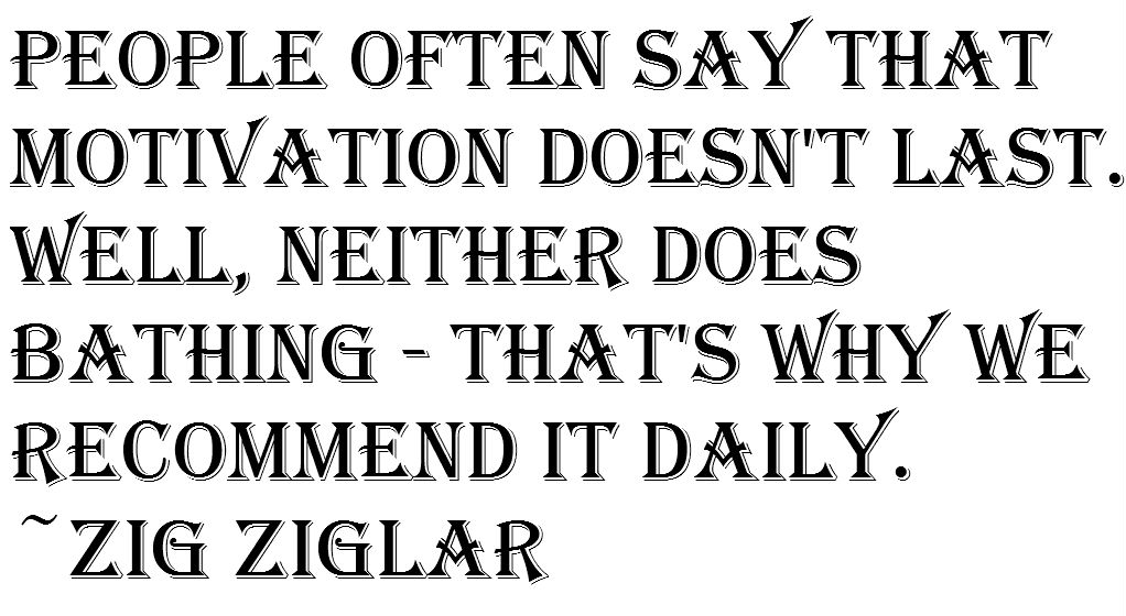 People often say that motivation doesn’t last. Well, neither does bathing – that’s why we recommend it daily. ~Zig Ziglar